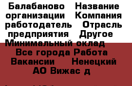 Балабаново › Название организации ­ Компания-работодатель › Отрасль предприятия ­ Другое › Минимальный оклад ­ 1 - Все города Работа » Вакансии   . Ненецкий АО,Вижас д.